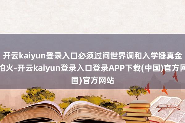 开云kaiyun登录入口必须过问世界调和入学锤真金不怕火-开云kaiyun登录入口登录APP下载(中国)官方网站