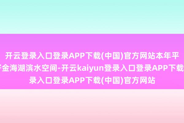 开云登录入口登录APP下载(中国)官方网站本年平谷将加速成立好金海湖滨水空间-开云kaiyun登录入口登录APP下载(中国)官方网站