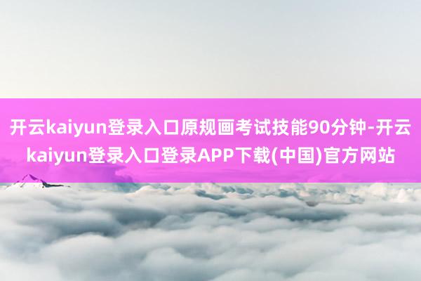 开云kaiyun登录入口原规画考试技能90分钟-开云kaiyun登录入口登录APP下载(中国)官方网站