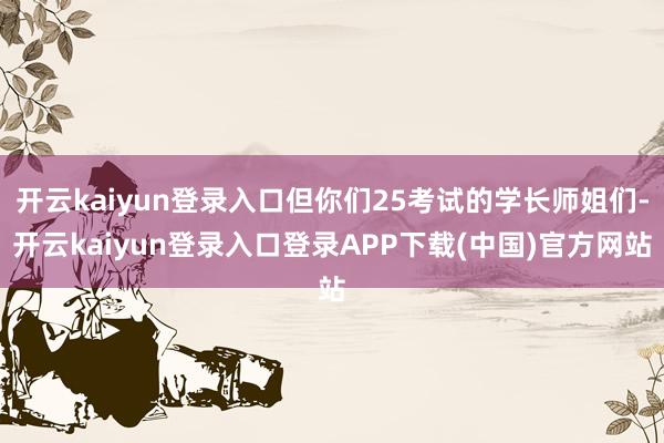 开云kaiyun登录入口但你们25考试的学长师姐们-开云kaiyun登录入口登录APP下载(中国)官方网站