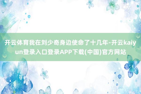 开云体育我在刘少奇身边使命了十几年-开云kaiyun登录入口登录APP下载(中国)官方网站