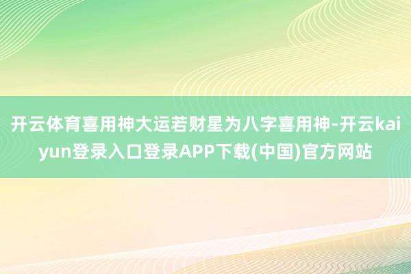 开云体育喜用神大运若财星为八字喜用神-开云kaiyun登录入口登录APP下载(中国)官方网站