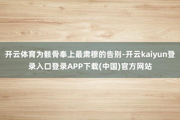 开云体育为骸骨奉上最肃穆的告别-开云kaiyun登录入口登录APP下载(中国)官方网站