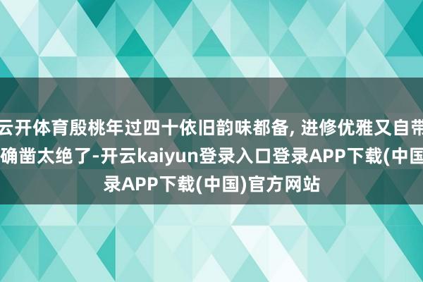 云开体育殷桃年过四十依旧韵味都备, 进修优雅又自带风情, 情状确凿太绝了-开云kaiyun登录入口登录APP下载(中国)官方网站