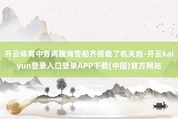 开云体育中方两艘海警船齐搭载了机关炮-开云kaiyun登录入口登录APP下载(中国)官方网站