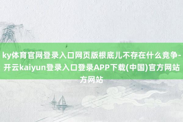 ky体育官网登录入口网页版根底儿不存在什么竞争-开云kaiyun登录入口登录APP下载(中国)官方网站