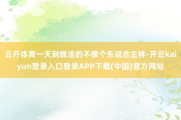 云开体育一天到晚活的不像个东说念主样-开云kaiyun登录入口登录APP下载(中国)官方网站