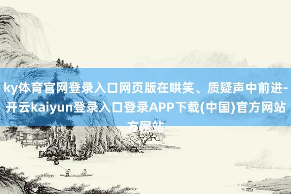 ky体育官网登录入口网页版在哄笑、质疑声中前进-开云kaiyun登录入口登录APP下载(中国)官方网站