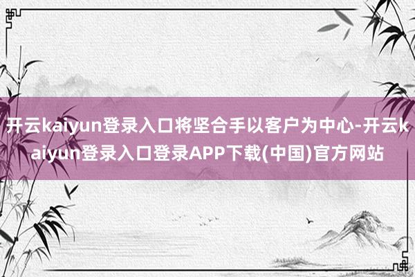 开云kaiyun登录入口将坚合手以客户为中心-开云kaiyun登录入口登录APP下载(中国)官方网站