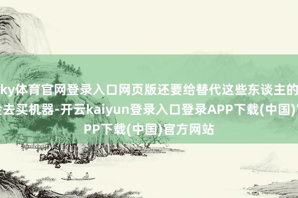 ky体育官网登录入口网页版还要给替代这些东谈主的机构资金去买机器-开云kaiyun登录入口登录APP下载(中国)官方网站