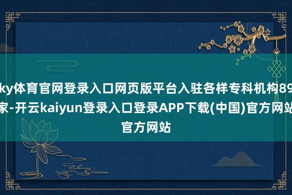 ky体育官网登录入口网页版平台入驻各样专科机构89家-开云kaiyun登录入口登录APP下载(中国)官方网站