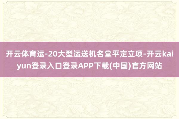 开云体育运-20大型运送机名堂平定立项-开云kaiyun登录入口登录APP下载(中国)官方网站