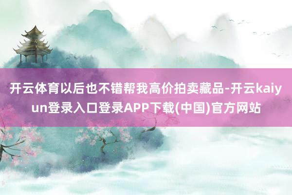 开云体育以后也不错帮我高价拍卖藏品-开云kaiyun登录入口登录APP下载(中国)官方网站