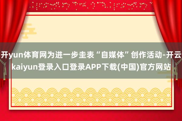 开yun体育网为进一步圭表“自媒体”创作活动-开云kaiyun登录入口登录APP下载(中国)官方网站