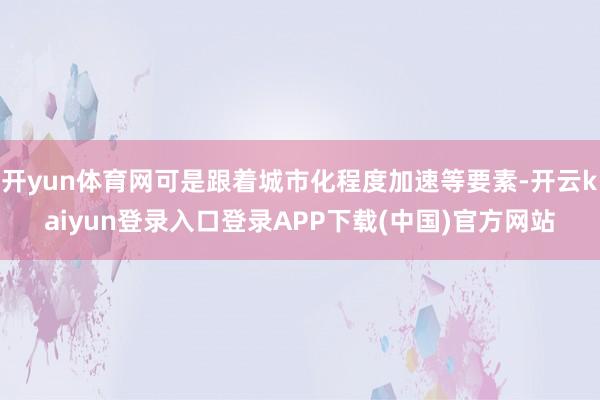 开yun体育网可是跟着城市化程度加速等要素-开云kaiyun登录入口登录APP下载(中国)官方网站