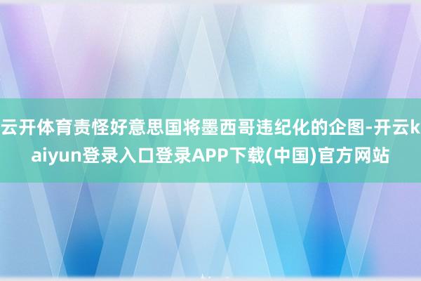 云开体育责怪好意思国将墨西哥违纪化的企图-开云kaiyun登录入口登录APP下载(中国)官方网站