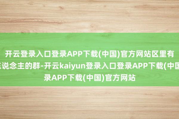 开云登录入口登录APP下载(中国)官方网站区里有个四十多东说念主的群-开云kaiyun登录入口登录APP下载(中国)官方网站