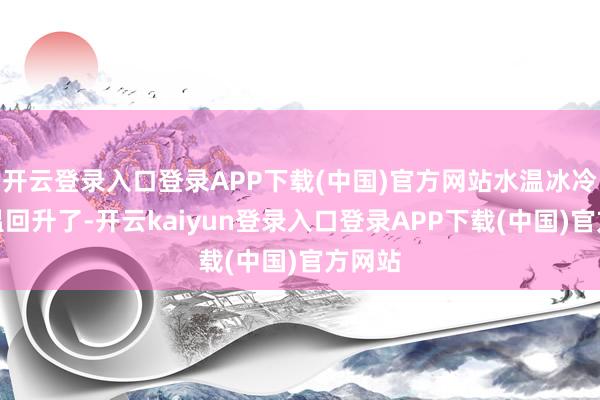 开云登录入口登录APP下载(中国)官方网站水温冰冷：气温回升了-开云kaiyun登录入口登录APP下载(中国)官方网站