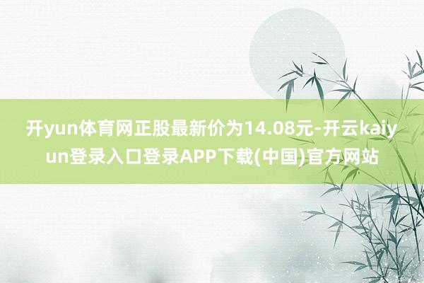 开yun体育网正股最新价为14.08元-开云kaiyun登录入口登录APP下载(中国)官方网站