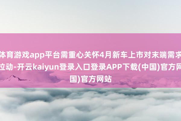 体育游戏app平台需重心关怀4月新车上市对末端需求的拉动-开云kaiyun登录入口登录APP下载(中国)官方网站