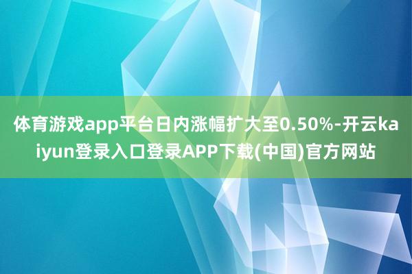 体育游戏app平台日内涨幅扩大至0.50%-开云kaiyun登录入口登录APP下载(中国)官方网站