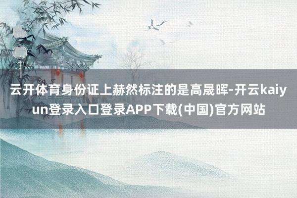 云开体育身份证上赫然标注的是高晟晖-开云kaiyun登录入口登录APP下载(中国)官方网站