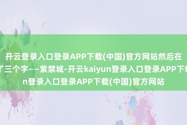开云登录入口登录APP下载(中国)官方网站然后在表格上挥手写下了三个字——紫禁城-开云kaiyun登录入口登录APP下载(中国)官方网站