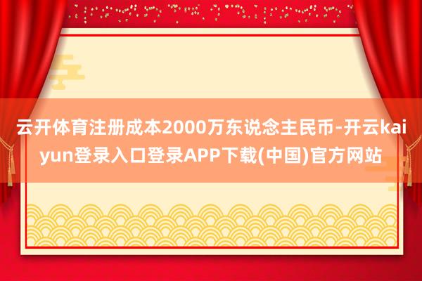 云开体育注册成本2000万东说念主民币-开云kaiyun登录入口登录APP下载(中国)官方网站