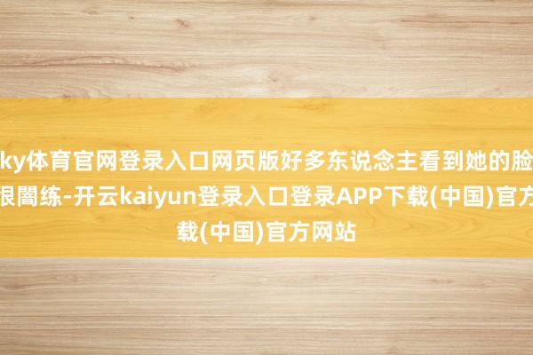 ky体育官网登录入口网页版好多东说念主看到她的脸以为很闇练-开云kaiyun登录入口登录APP下载(中国)官方网站
