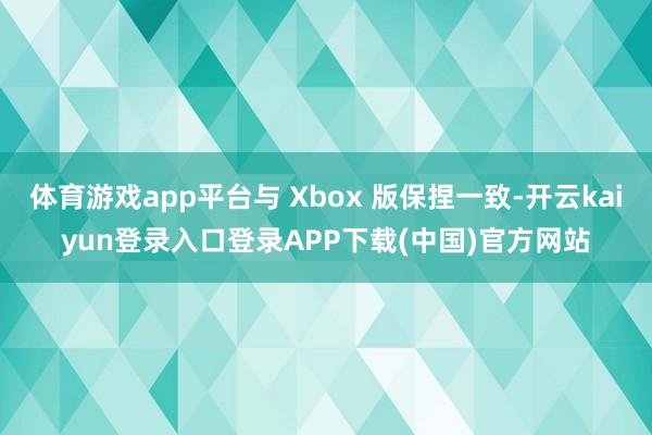 体育游戏app平台与 Xbox 版保捏一致-开云kaiyun登录入口登录APP下载(中国)官方网站