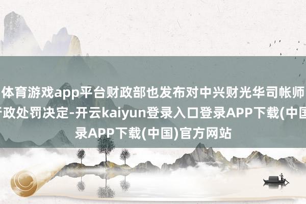 体育游戏app平台财政部也发布对中兴财光华司帐师事务所的行政处罚决定-开云kaiyun登录入口登录APP下载(中国)官方网站
