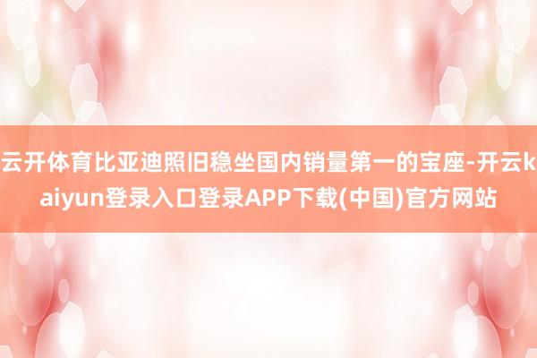 云开体育比亚迪照旧稳坐国内销量第一的宝座-开云kaiyun登录入口登录APP下载(中国)官方网站