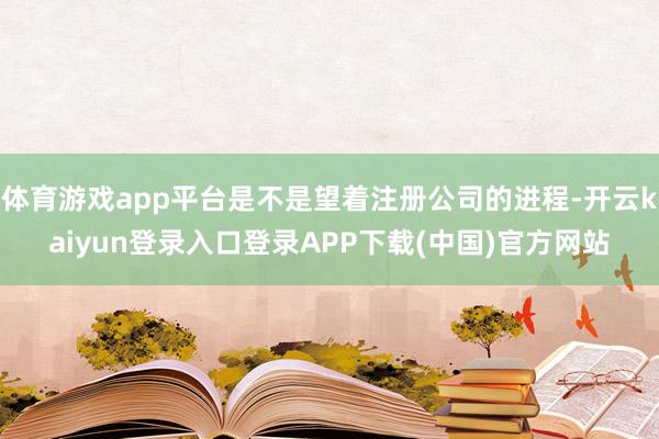 体育游戏app平台是不是望着注册公司的进程-开云kaiyun登录入口登录APP下载(中国)官方网站