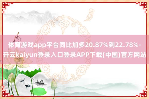 体育游戏app平台同比加多20.87%到22.78%-开云kaiyun登录入口登录APP下载(中国)官方网站