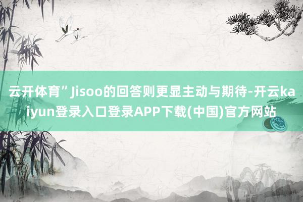 云开体育”Jisoo的回答则更显主动与期待-开云kaiyun登录入口登录APP下载(中国)官方网站