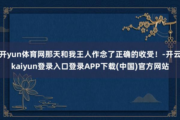 开yun体育网那天和我王人作念了正确的收受！-开云kaiyun登录入口登录APP下载(中国)官方网站