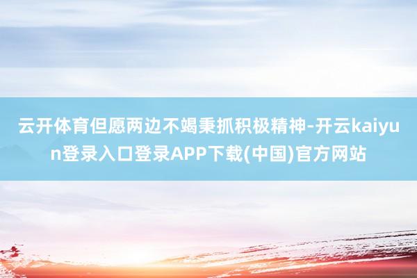 云开体育但愿两边不竭秉抓积极精神-开云kaiyun登录入口登录APP下载(中国)官方网站