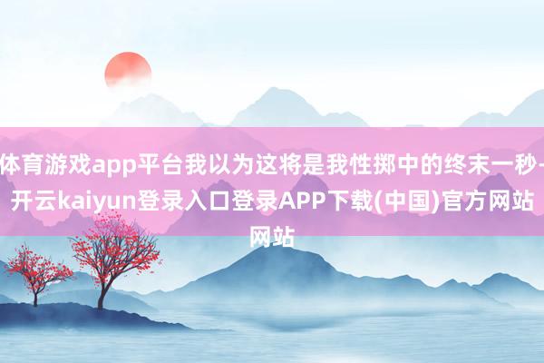 体育游戏app平台我以为这将是我性掷中的终末一秒-开云kaiyun登录入口登录APP下载(中国)官方网站
