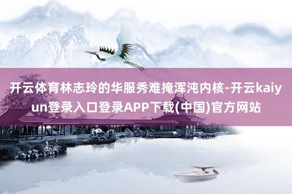 开云体育林志玲的华服秀难掩浑沌内核-开云kaiyun登录入口登录APP下载(中国)官方网站