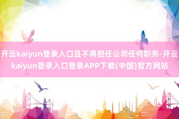 开云kaiyun登录入口且不再担任公司任何职务-开云kaiyun登录入口登录APP下载(中国)官方网站