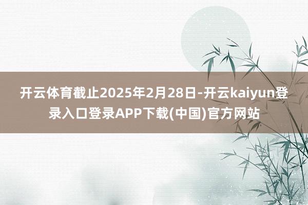 开云体育截止2025年2月28日-开云kaiyun登录入口登录APP下载(中国)官方网站