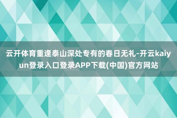 云开体育重逢泰山深处专有的春日无礼-开云kaiyun登录入口登录APP下载(中国)官方网站