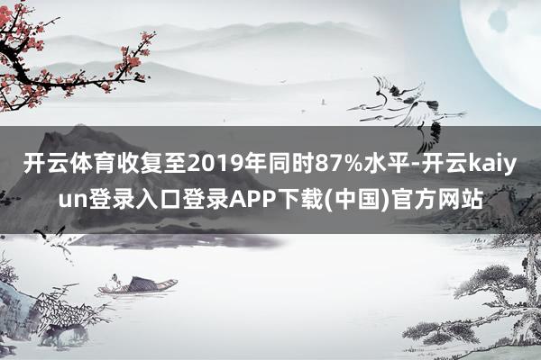 开云体育收复至2019年同时87%水平-开云kaiyun登录入口登录APP下载(中国)官方网站