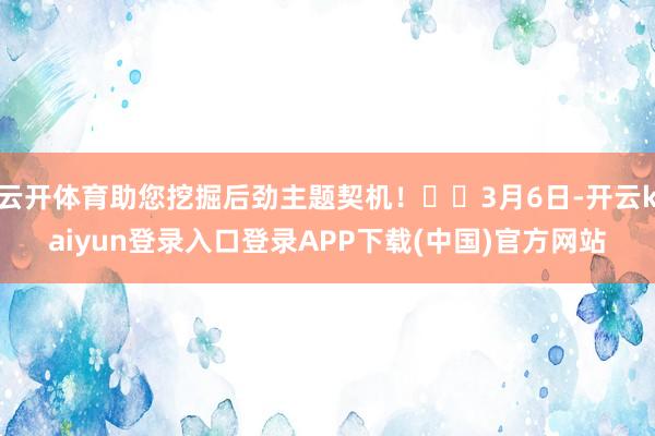 云开体育助您挖掘后劲主题契机！		3月6日-开云kaiyun登录入口登录APP下载(中国)官方网站