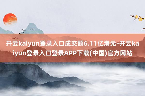 开云kaiyun登录入口成交额6.11亿港元-开云kaiyun登录入口登录APP下载(中国)官方网站