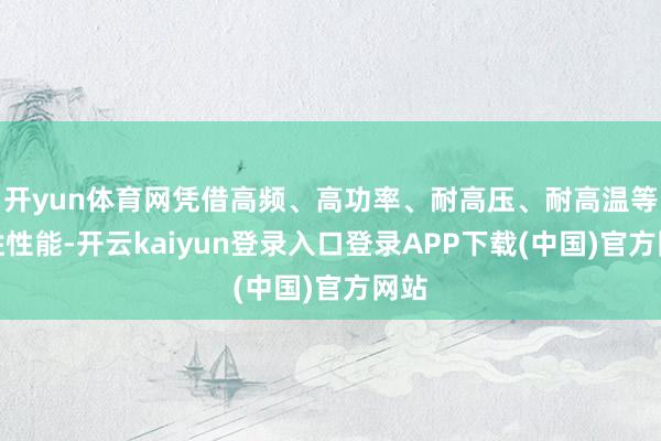 开yun体育网凭借高频、高功率、耐高压、耐高温等优胜性能-开云kaiyun登录入口登录APP下载(中国)官方网站