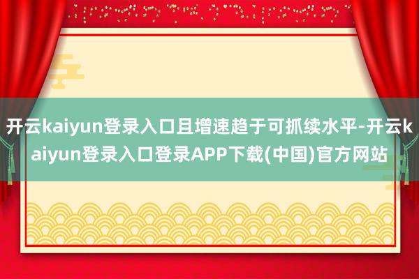 开云kaiyun登录入口且增速趋于可抓续水平-开云kaiyun登录入口登录APP下载(中国)官方网站