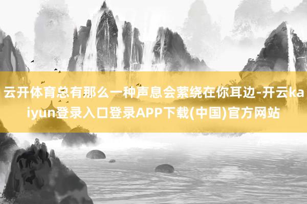 云开体育总有那么一种声息会萦绕在你耳边-开云kaiyun登录入口登录APP下载(中国)官方网站
