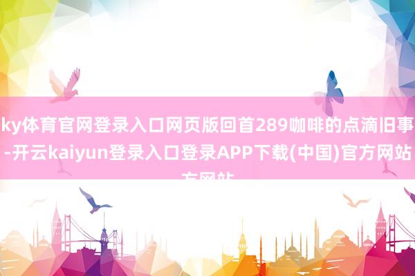 ky体育官网登录入口网页版回首289咖啡的点滴旧事-开云kaiyun登录入口登录APP下载(中国)官方网站