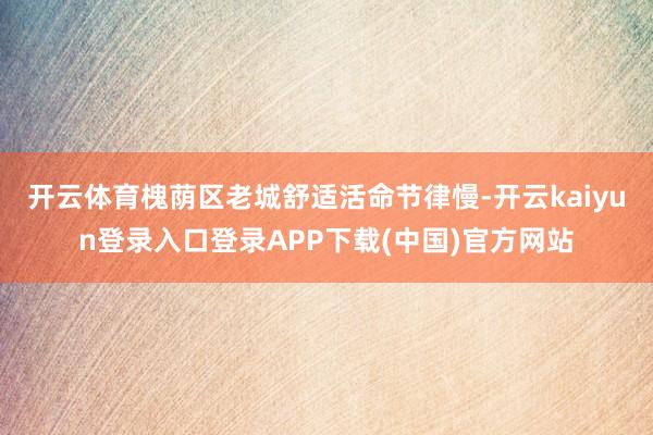 开云体育槐荫区老城舒适活命节律慢-开云kaiyun登录入口登录APP下载(中国)官方网站